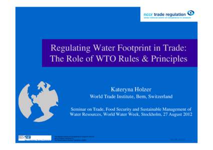 Regulating Water Footprint in Trade: The Role of WTO Rules & Principles Kateryna Holzer World Trade Institute, Bern, Switzerland Seminar on Trade, Food Security and Sustainable Management of