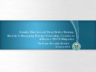 Outside Director and Proxy Holder Training: Module 2: Managing Foreign Ownership, Control, or Influence (FOCI) Mitigation Defense Security Service February 2014