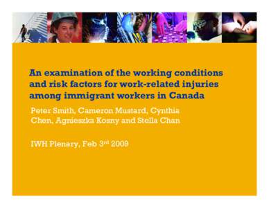 An examination of the working conditions and risk factors for work-related injuries among immigrant workers in Canada Peter Smith, Cameron Mustard, Cynthia Chen, Agnieszka Kosny and Stella Chan IWH Plenary, Feb 3rd 2009