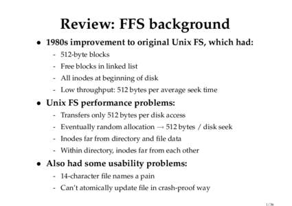 Review: FFS background • 1980s improvement to original Unix FS, which had: - 512-byte blocks - Free blocks in linked list - All inodes at beginning of disk - Low throughput: 512 bytes per average seek time