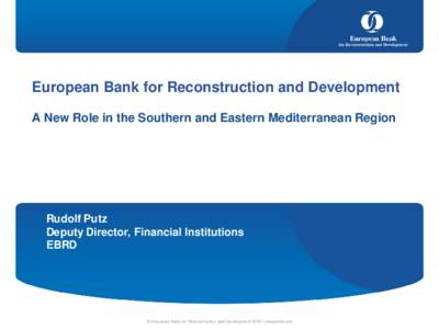 European Bank for Reconstruction and Development A New Role in the Southern and Eastern Mediterranean Region Rudolf Putz Deputy Director, Financial Institutions EBRD