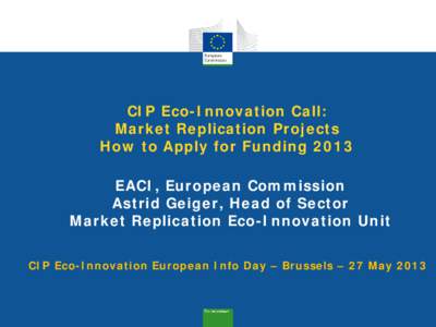 CIP Eco-Innovation Call: Market Replication Projects How to Apply for Funding 2013 EACI, European Commission Astrid Geiger, Head of Sector Market Replication Eco-Innovation Unit