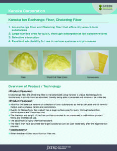 Kaneka Corporation Kaneka Ion Exchange Fiber, Chelating Fiber 1.	Ion-exchange fiber and Chelating fiber that efficiently adsorb ionic substances 2.	Large surface area for quick, thorough adsorption at low concentrations 