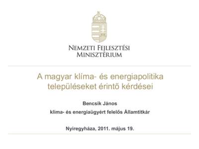 A magyar klíma- és energiapolitika településeket érintő kérdései Bencsik János klíma- és energiaügyért felelős Államtitkár Nyíregyháza, 2011. május 19.