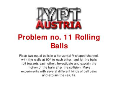 Problem no. 11 Rolling Balls Place two equal balls in a horizontal V-shaped channel, with the walls at 90° to each other, and let the balls roll towards each other. Investigate and explain the motion of the balls after 