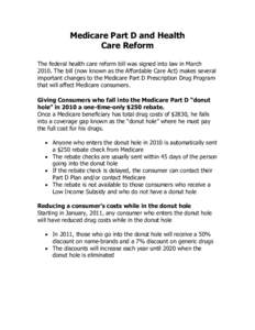 Medicare Part D and Health Care Reform The federal health care reform bill was signed into law in March[removed]The bill (now known as the Affordable Care Act) makes several important changes to the Medicare Part D Prescri