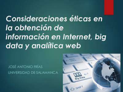 Consideraciones éticas en la obtención de información en Internet, big data y analítica web JOSÉ ANTONIO FRÍAS UNIVERSIDAD DE SALAMANCA
