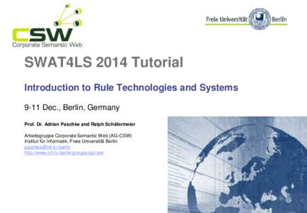 SWAT4LS 2014 Tutorial Introduction to Rule Technologies and Systems 9-11 Dec., Berlin, Germany Prof. Dr. Adrian Paschke and Ralph Schäfermeier Arbeitsgruppe Corporate Semantic Web (AG-CSW) Institut für Informatik, Frei