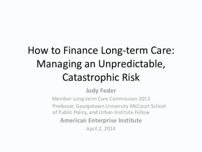 How to Finance Long-term Care: Managing an Unpredictable, Catastrophic Risk Judy Feder Member Long-term Care Commission 2013 Professor, Georgetown University McCourt School