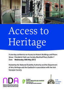 Access to Heritage A one-day conference on Access to Historic Buildings and Places Venue: 	 Presidents’ Hall, Law Society, Blackhall Place, Dublin 7 	 Date: 	 Wednesday 30th May 2012 Hosted by the National Disability A