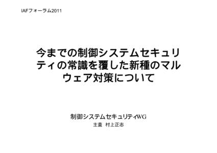 IAFフォーラム2011  今までの制御システムセキュリ ティの常識を覆した新種のマル ウェア対策について