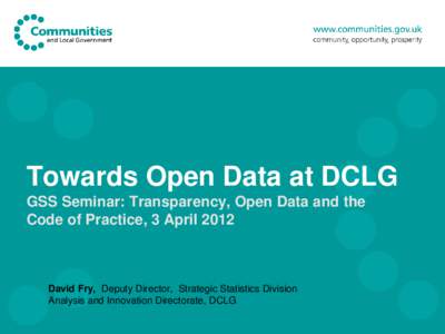 Towards Open Data at DCLG GSS Seminar: Transparency, Open Data and the Code of Practice, 3 April 2012 David Fry, Deputy Director, Strategic Statistics Division Analysis and Innovation Directorate, DCLG