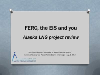 FERC, the EIS and you Alaska LNG project review Larry Persily, Federal Coordinator for Alaska Gas Line Projects Municipal Advisory Gas Project Review Board – Anchorage – Aug. 6, 2014  The FERC process