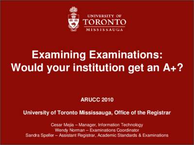 Examining Examinations: Would your institution get an A+? ARUCC 2010 University of Toronto Mississauga, Office of the Registrar Cesar Mejia – Manager, Information Technology Wendy Norman – Examinations Coordinator
