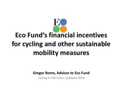 Eco Fund‘s financial incentives for cycling and other sustainable mobility measures Gregor Rome, Advisor to Eco Fund Cycling in CEE Cities, Ljubljana 2013
