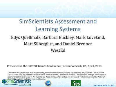 SimScientists Assessment and Learning Systems Edys Quellmalz, Barbara Buckley, Mark Loveland, Matt Silberglitt, and Daniel Brenner WestEd Presented at the CRESST Games Conference , Redondo Beach, CA, April, 2014.