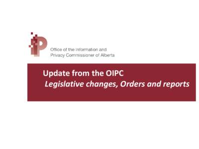 Update from the OIPC Legislative changes, Orders and reports The Office of the Information and Privacy Commissioner • Commissioner – Jill Clayton