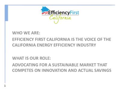 WHO WE ARE: EFFICIENCY FIRST CALIFORNIA IS THE VOICE OF THE CALIFORNIA ENERGY EFFICIENCY INDUSTRY WHAT IS OUR ROLE: ADVOCATING FOR A SUSTAINABLE MARKET THAT COMPETES ON INNOVATION AND ACTUAL SAVINGS