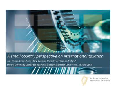 A small country perspective on international taxation Ann Nolan, Second Secretary General, Ministry of Finance, Ireland Oxford University Centre for Business Taxation, Summer Conference, 23 June 2014 Outline of Presenta