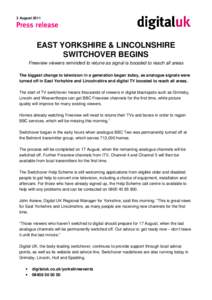 3 August[removed]EAST YORKSHIRE & LINCOLNSHIRE SWITCHOVER BEGINS Freeview viewers reminded to retune as signal is boosted to reach all areas The biggest change to television in a generation began today, as analogue signals