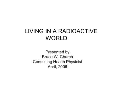 LIVING IN A RADIOACTIVE WORLD Presented by Bruce W. Church Consulting Health Physicist April, 2006