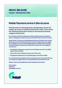 NEWS RELEASE Freetown - 16th September, 2009 Mobile Payments arrive in Sierra Leone Sending money and making payments is set to get easier, quicker and cheaper with the launch of Splash Mobile Money Limited - Sierra Leon