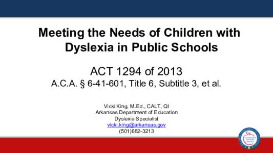 Meeting the Needs of Children with Dyslexia in Public Schools ACT 1294 of 2013 A.C.A. § [removed], Title 6, Subtitle 3, et al. Vicki King, M.Ed., CALT, QI Arkansas Department of Education