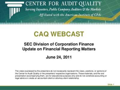 CAQ WEBCAST SEC Division of Corporation Finance Update on Financial Reporting Matters June 24, 2011  The views expressed by the presenters do not necessarily represent the views, positions, or opinions of