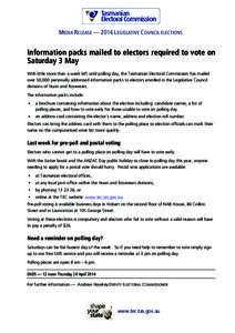 MEDIA RELEASE — 2014 LEGISLATIVE COUNCIL ELECTIONS  Information packs mailed to electors required to vote on Saturday 3 May With little more than a week left until polling day, the Tasmanian Electoral Commission has ma