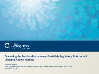 Evaluating the Relationship between Post-Crisis Regulatory Reforms and Changing Capital Markets Jeremy R. Newell Executive Managing Director and Head of Regulatory Affairs, The Clearing House Association December 10, 201