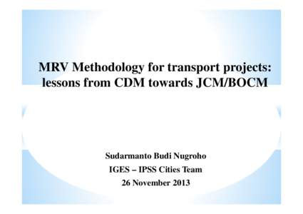 MRV Methodology for transport projects: lessons from CDM towards JCM/BOCM Sudarmanto Budi Nugroho IGES – IPSS Cities Team 26 November 2013
