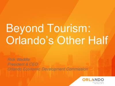 Beyond Tourism: Orlando’s Other Half Rick Weddle President & CEO Orlando Economic Development Commission