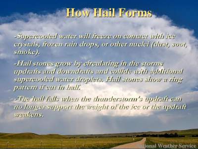 How Hail Forms -Supercooled water will freeze on contact with ice crystals, frozen rain drops, or other nuclei (dust, soot, smoke). -Hail stones grow by circulating in the storms updrafts and downdrafts and collide with 