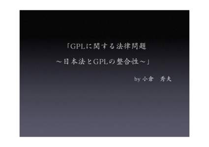 「GPLに関する法律問題 ∼日本法とGPLの整合性∼」 by 小倉 秀夫     ＧＰＬは、契約なのか