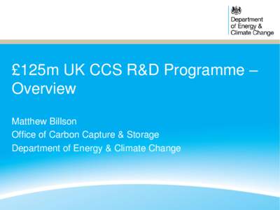 £125m UK CCS R&D Programme – Overview Matthew Billson Office of Carbon Capture & Storage Department of Energy & Climate Change