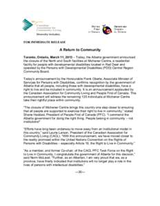 FOR IMMEDIATE RELEASE  A Return to Community Toronto, Ontario, March 11, 2013 – Today, the Alberta government announced the closure of the North and South facilities at Michener Centre, a residential facility for peopl