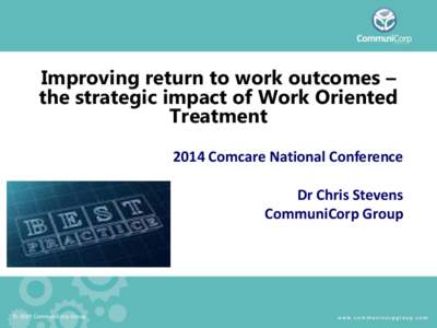 Improving return to work outcomes – the strategic impact of Work Oriented Treatment 2014 Comcare National Conference Dr Chris Stevens CommuniCorp Group