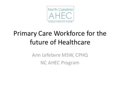 Primary Care Workforce for the future of Healthcare Ann Lefebvre MSW, CPHQ NC AHEC Program  The Mission of NC AHEC