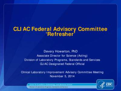 CLIAC Federal Advisory Committee ‘Refresher’ Devery Howerton, PhD Associate Director for Science (Acting) Division of Laboratory Programs, Standards and Services CLIAC Designated Federal Official