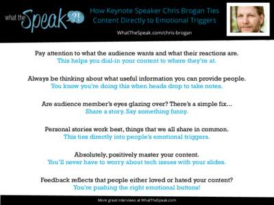 How Keynote Speaker Chris Brogan Ties Content Directly to Emotional Triggers WhatTheSpeak.com/chris-brogan Pay attention to what the audience wants and what their reactions are. This helps you dial-in your content to whe