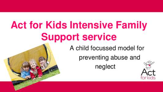 Act for Kids Intensive Family Support service A child focussed model for preventing abuse and neglect