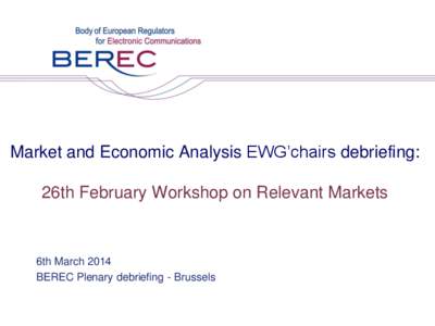 Market and Economic Analysis EWG’chairs debriefing: 26th February Workshop on Relevant Markets 6th March 2014 BEREC Plenary debriefing - Brussels