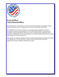 Kevin Stafford Chief Financial Officer Kevin Stafford CPA was brought in to be the first Chief Financial Officer for Disabled Veterans National Foundation. Kevin is a graduate of the University of Maryland, College Park.