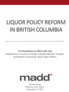 LIQUOR POLICY REFORM IN BRITISH COLUMBIA A Presentation to MLA John Yap Parliamentary Secretary to British Columbia Minister of Justice and Attorney General for Liquor Policy Reform