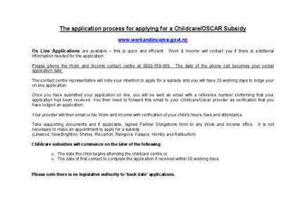 The application process for applying for a Childcare/OSCAR Subsidy www.workandincome.govt.nz On Line Applications are available – this is quick and efficient. Work & Income will contact you if there is additional infor