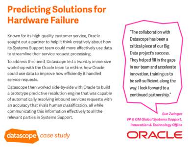 Predicting Solutions for Hardware Failure Known for its high-quality customer service, Oracle sought out a partner to help it think creatively about how its Systems Support team could more eﬀectively use data to stream