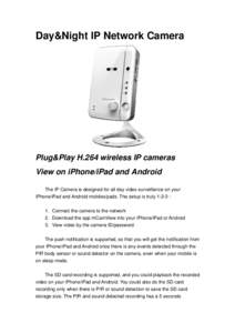 Day&Night IP Network Camera  Plug&Play H.264 wireless IP cameras View on iPhone/iPad and Android The IP Camera is designed for all day video surveillance on your iPhone/iPad and Android mobiles/pads. The setup is truly 1