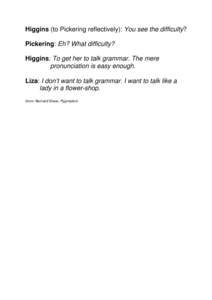 Higgins (to Pickering reflectively): You see the difficulty? Pickering: Eh? What difficulty? Higgins: To get her to talk grammar. The mere pronunciation is easy enough. Liza: I don’t want to talk grammar. I want to tal