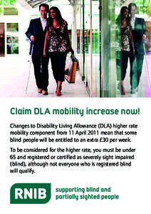 Claim DLA mobility increase now! Changes to Disability Living Allowance (DLA) higher rate mobility component from 11 April 2011 mean that some blind people will be entitled to an extra £30 per week. To be considered for
