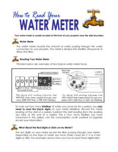 Your water meter is usually located at the front of your property near the side boundary  Water Meter The water meter records the amount of water passing through the water connection to your property. The meter is divide